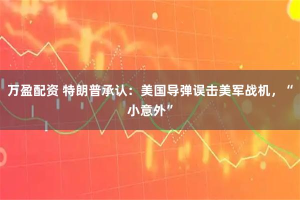 万盈配资 特朗普承认:美国导弹误击美军战机,“小意外”