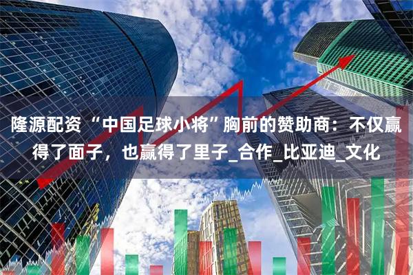 隆源配资 “中国足球小将”胸前的赞助商:不仅赢得了面子,也赢得了里子_合作_比亚迪_文化