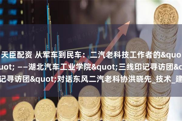 天臣配资 从军车到民车:二汽老科技工作者的"三线创新密码" ——湖北汽车工业学院"三线印记寻访团"对话东风二汽老科协洪晓先_技术_建设者_长春一汽