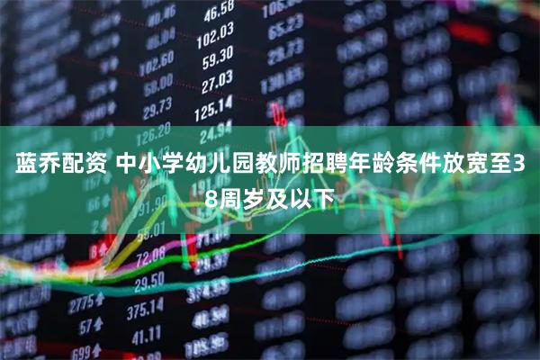 蓝乔配资 中小学幼儿园教师招聘年龄条件放宽至38周岁及以下