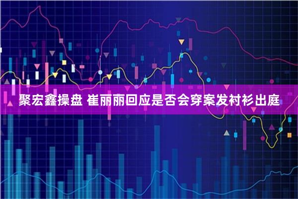 聚宏鑫操盘 崔丽丽回应是否会穿案发衬衫出庭