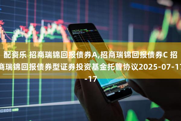 配资乐 招商瑞锦回报债券A,招商瑞锦回报债券C 招商瑞锦回报债券型证券投资基金托管协议2025-07-17