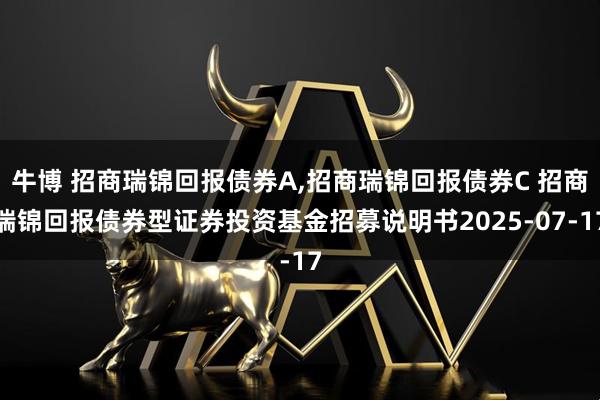 牛博 招商瑞锦回报债券A,招商瑞锦回报债券C 招商瑞锦回报债券型证券投资基金招募说明书2025-07-17