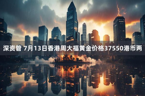 深资管 7月13日香港周大福黄金价格37550港币两