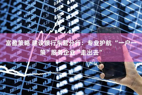 富盈策略 建设银行东营分行：专业护航 “一户一策”服务企业“走出去”
