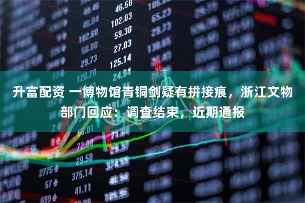 升富配资 一博物馆青铜剑疑有拼接痕，浙江文物部门回应：调查结束，近期通报