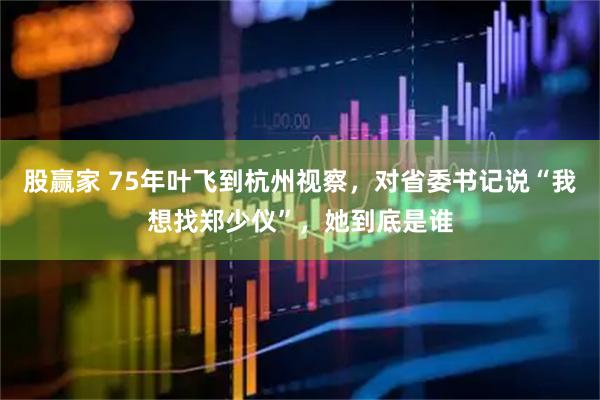 股赢家 75年叶飞到杭州视察，对省委书记说“我想找郑少仪”，她到底是谁