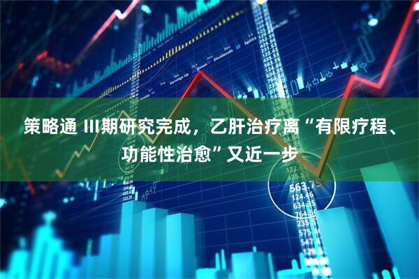 策略通 Ⅲ期研究完成，乙肝治疗离“有限疗程、功能性治愈”又近一步