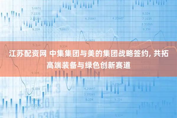 江苏配资网 中集集团与美的集团战略签约, 共拓高端装备与绿色创新赛道