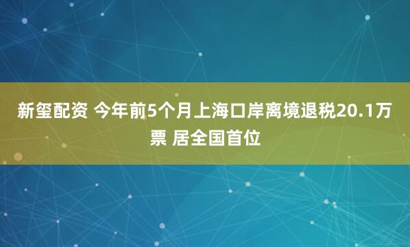 新玺配资 今年前5个月上海口岸离境退税20.1万票 居全国首位