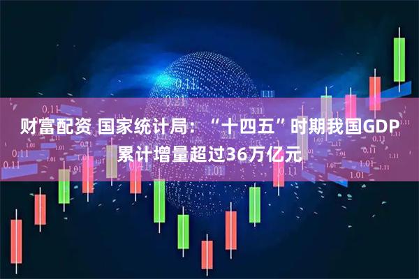 财富配资 国家统计局：“十四五”时期我国GDP累计增量超过36万亿元
