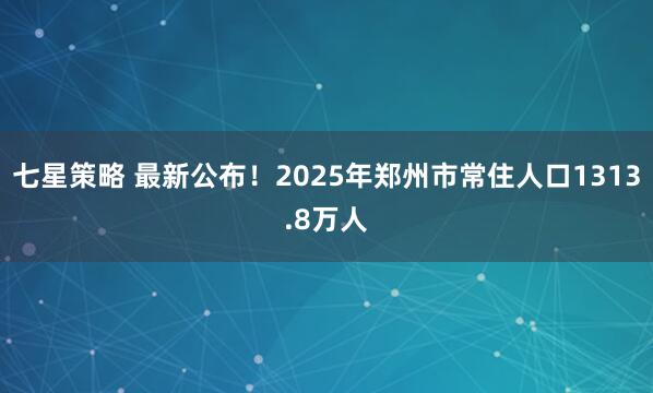 七星策略 最新公布！2025年郑州市常住人口1313.8万人