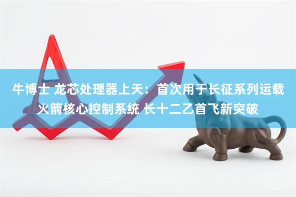 牛博士 龙芯处理器上天：首次用于长征系列运载火箭核心控制系统 长十二乙首飞新突破