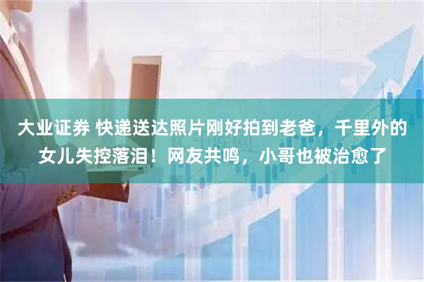 大业证券 快递送达照片刚好拍到老爸，千里外的女儿失控落泪！网友共鸣，小哥也被治愈了