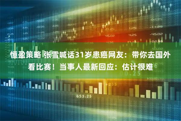 恒盈策略 张雪喊话31岁患癌网友：带你去国外看比赛！当事人最新回应：估计很难