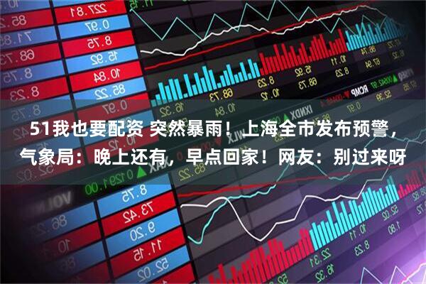 51我也要配资 突然暴雨！上海全市发布预警，气象局：晚上还有，早点回家！网友：别过来呀