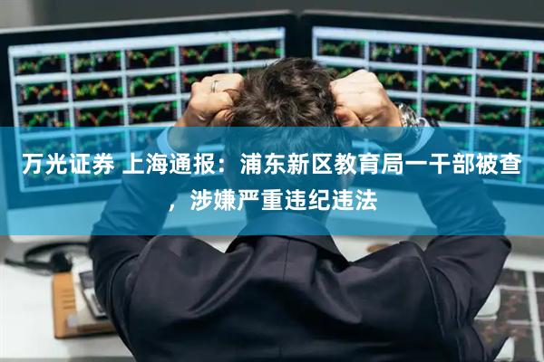 万光证券 上海通报：浦东新区教育局一干部被查，涉嫌严重违纪违法