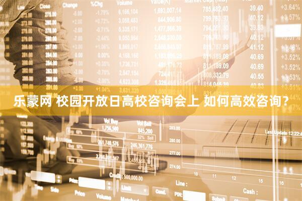 乐蒙网 校园开放日高校咨询会上 如何高效咨询？