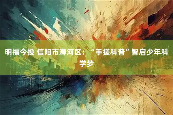 明福今投 信阳市浉河区：“手搓科普”智启少年科学梦