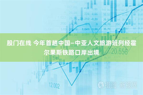 股门在线 今年首趟中国—中亚人文旅游班列经霍尔果斯铁路口岸出境