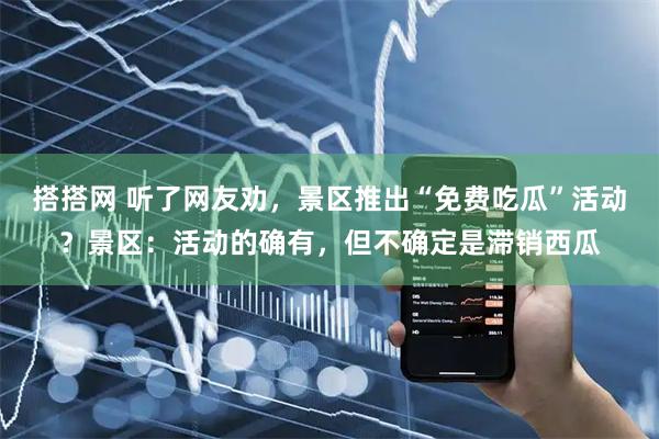 搭搭网 听了网友劝，景区推出“免费吃瓜”活动？景区：活动的确有，但不确定是滞销西瓜