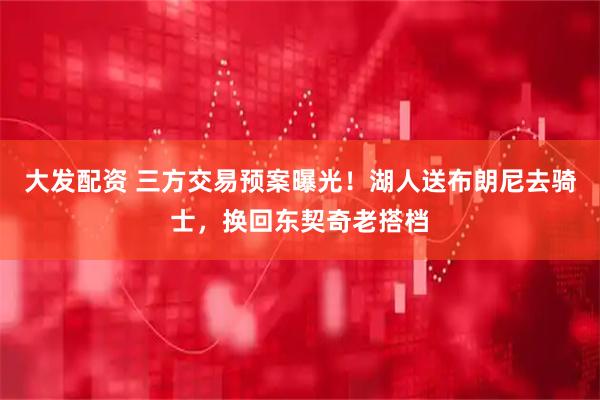 大发配资 三方交易预案曝光！湖人送布朗尼去骑士，换回东契奇老搭档