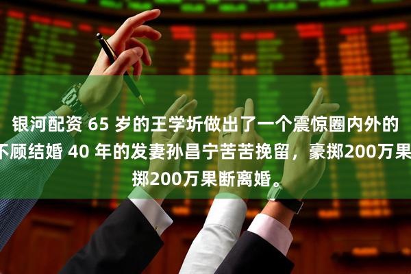 银河配资 65 岁的王学圻做出了一个震惊圈内外的决定，不顾结婚 40 年的发妻孙昌宁苦苦挽留，豪掷200万果断离婚。