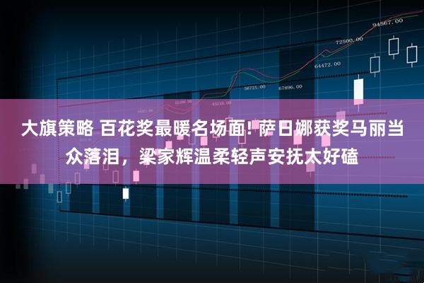 大旗策略 百花奖最暖名场面! 萨日娜获奖马丽当众落泪，梁家辉温柔轻声安抚太好磕