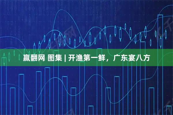 赢翻网 图集 | 开渔第一鲜，广东宴八方