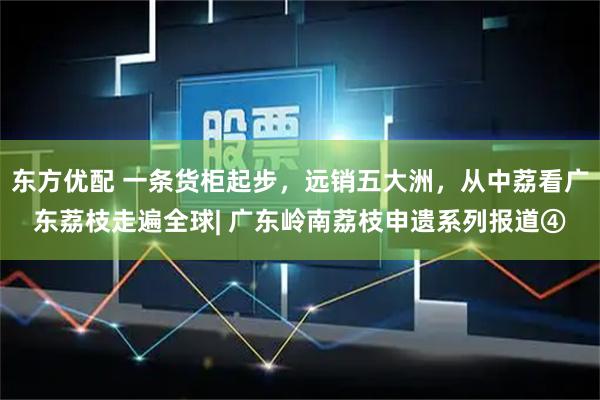 东方优配 一条货柜起步，远销五大洲，从中荔看广东荔枝走遍全球| 广东岭南荔枝申遗系列报道④