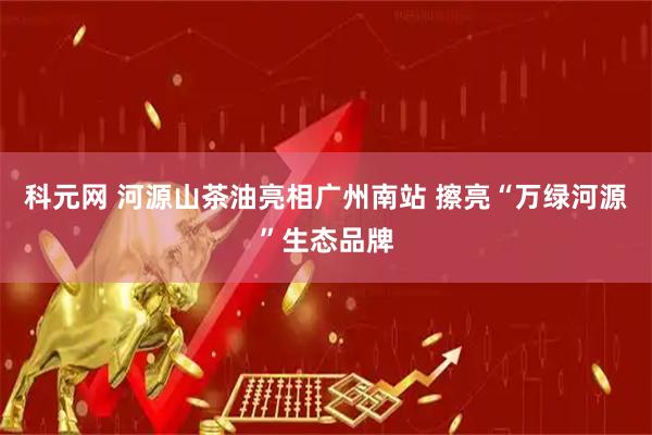 科元网 河源山茶油亮相广州南站 擦亮“万绿河源”生态品牌