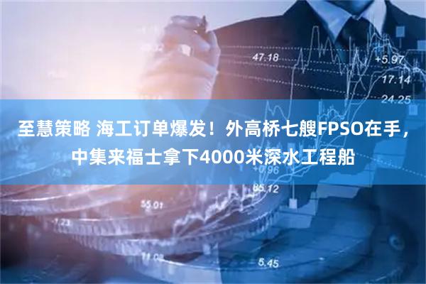 至慧策略 海工订单爆发！外高桥七艘FPSO在手，中集来福士拿下4000米深水工程船